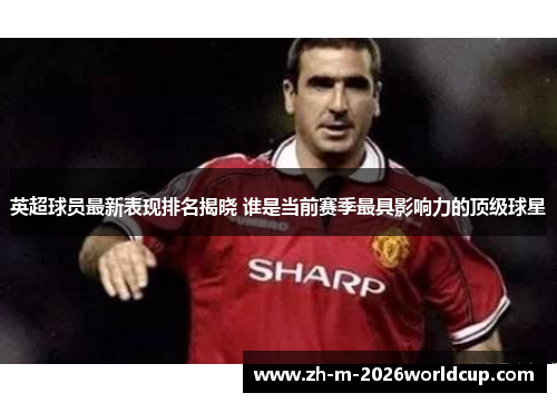 英超球员最新表现排名揭晓 谁是当前赛季最具影响力的顶级球星