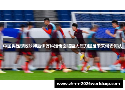 中国男足惨败沙特后伊万科维奇面临巨大压力国足未来何去何从