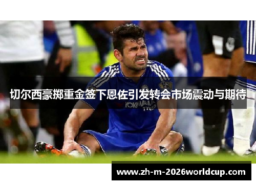 切尔西豪掷重金签下恩佐引发转会市场震动与期待