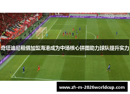 奇塔迪尼租借加盟海港成为中场核心拼图助力球队提升实力 奇塔迪尼租借加盟海港成为中场核心拼图助力球队提升实力