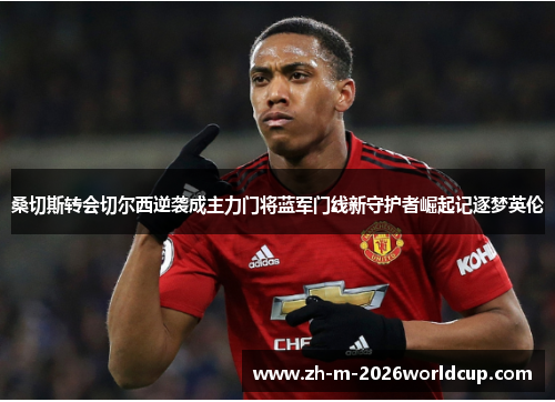 桑切斯转会切尔西逆袭成主力门将蓝军门线新守护者崛起记逐梦英伦 桑切斯转会切尔西逆袭成主力门将蓝军门线新守护者崛起记逐梦英伦