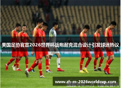 美国足协官宣2026世界杯战袍耐克混合设计引发球迷热议