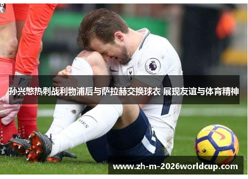 孙兴慜热刺战利物浦后与萨拉赫交换球衣 展现友谊与体育精神